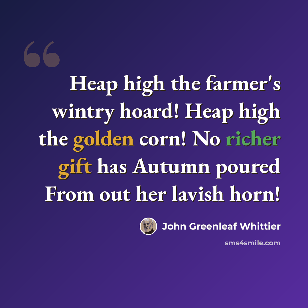 “Heap high the farmer's wintry hoard! Heap high the golden corn! No richer gift has Autumn poured From out her lavish horn!” quote by John Greenleaf Whittier