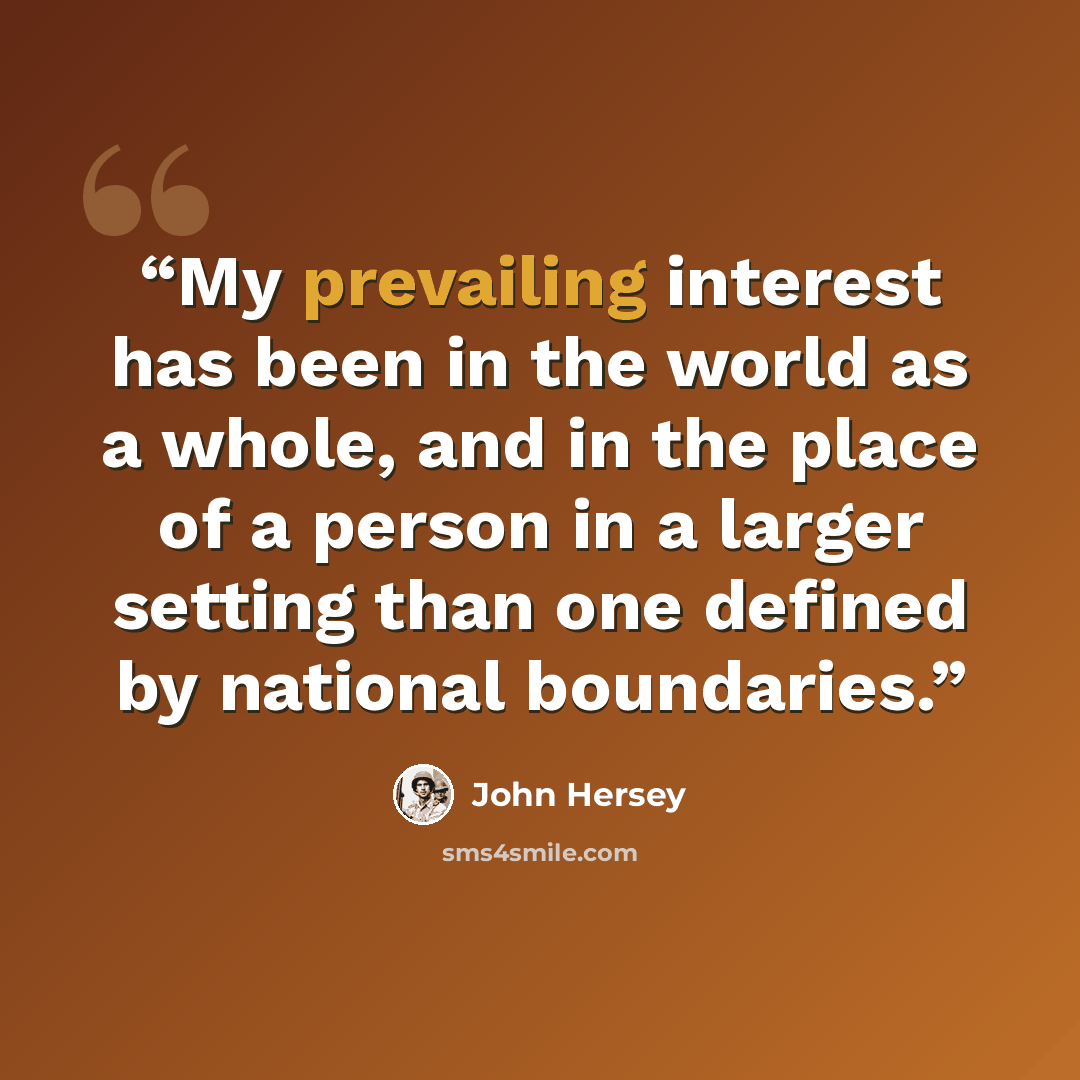 “My prevailing interest has been in the world as a whole, and in the place of a person in a larger setting than one defined by national boundaries.” quote by John Hersey