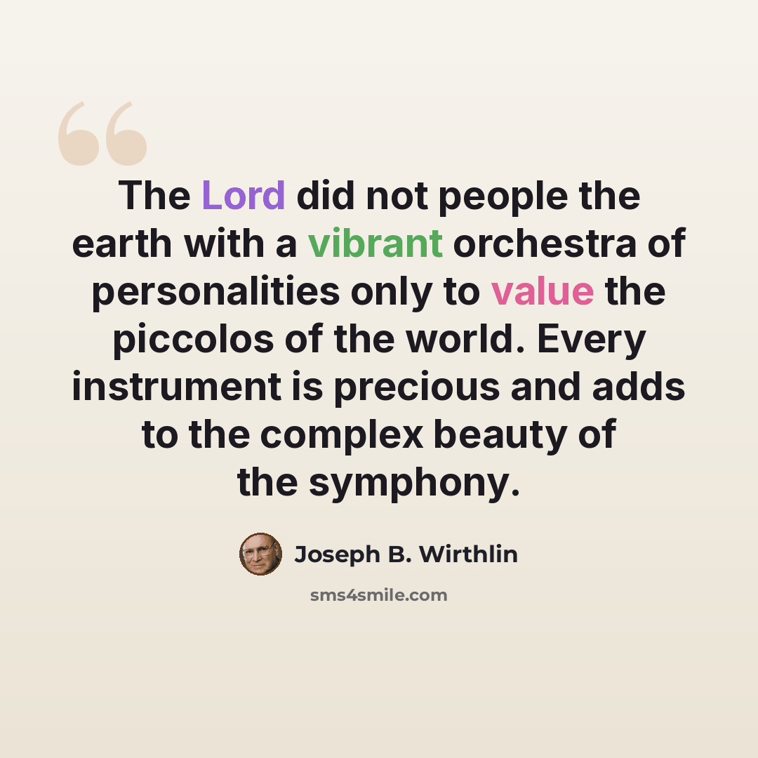 “The Lord did not people the earth with a vibrant orchestra of personalities only to value the piccolos of the world. Every instrument is precious and adds to the complex beauty of the symphony.” quote by Joseph B. Wirthlin