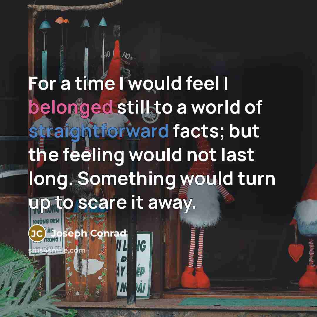 “For a time I would feel I belonged still to a world of straightforward facts; but the feeling would not last long. Something would turn up to scare it away.” quote by Joseph Conrad