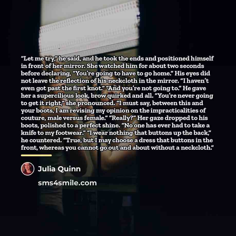 “Let me try,” he said, and he took the ends and positioned himself in front of her mirror. She watched him for about two seconds before declaring, “You’re going to have to go home.” His eyes did not leave the reflection of his neckcloth in the mirror. “I haven’t even got past the first knot.” “And…” quote by Julia Quinn