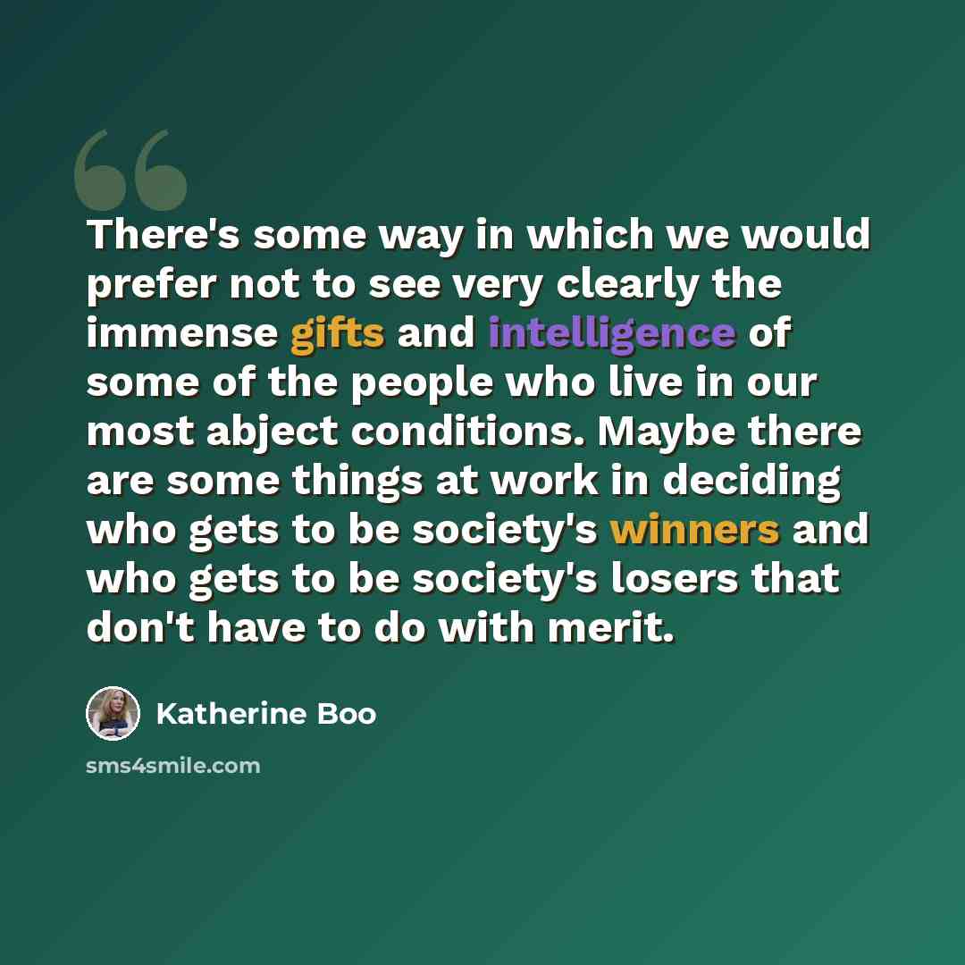 “There's some way in which we would prefer not to see very clearly the immense gifts and intelligence of some of the people who live in our most abject conditions. Maybe there are some things at work in deciding who gets to be society's winners and who gets to be society's losers that don't have to…” quote by Katherine Boo