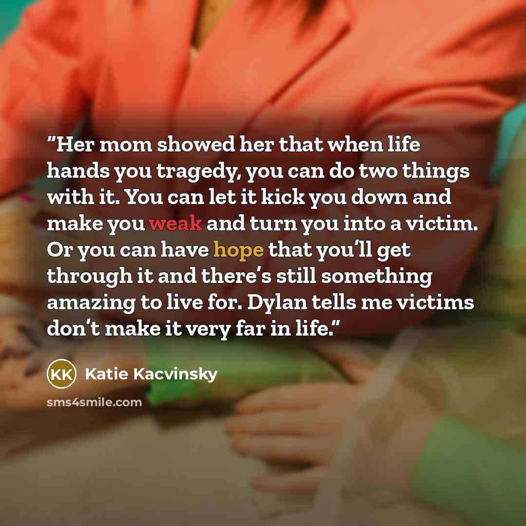 “Her mom showed her that when life hands you tragedy, you can do two things with it. You can let it kick you down and make you weak and turn you into a victim. Or you can have hope that you’ll get through it and there’s still something amazing to live for. Dylan tells me victims don’t make it very…” quote by Katie Kacvinsky
