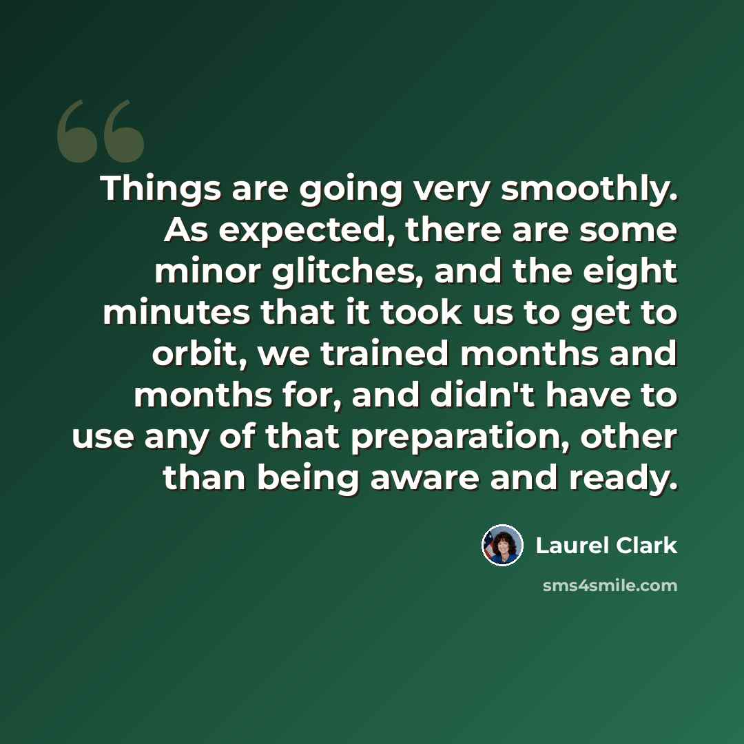 “Things are going very smoothly. As expected, there are some minor glitches, and the eight minutes that it took us to get to orbit, we trained months and months for, and didn't have to use any of that preparation, other than being aware and ready.” quote by Laurel Clark