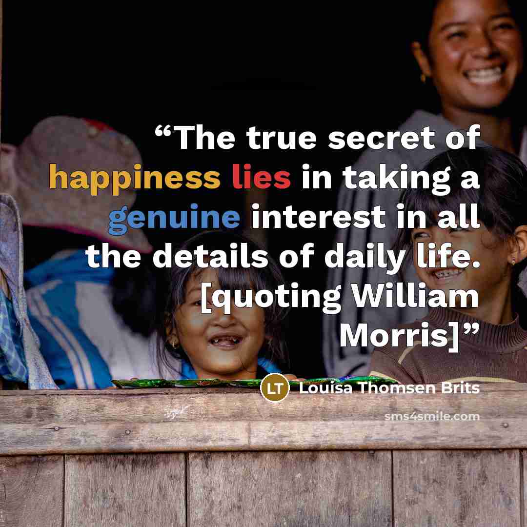 “The true secret of happiness lies in taking a genuine interest in all the details of daily life. [quoting William Morris]” quote by Louisa Thomsen Brits