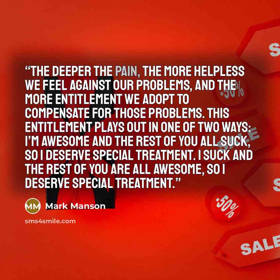 “The deeper the pain, the more helpless we feel against our problems, and the more entitlement we adopt to compensate for those problems. This entitlement plays out in one of two ways: I’m awesome and the rest of you all suck, so I deserve special treatment. I suck and the rest of you are all…” quote by Mark Manson