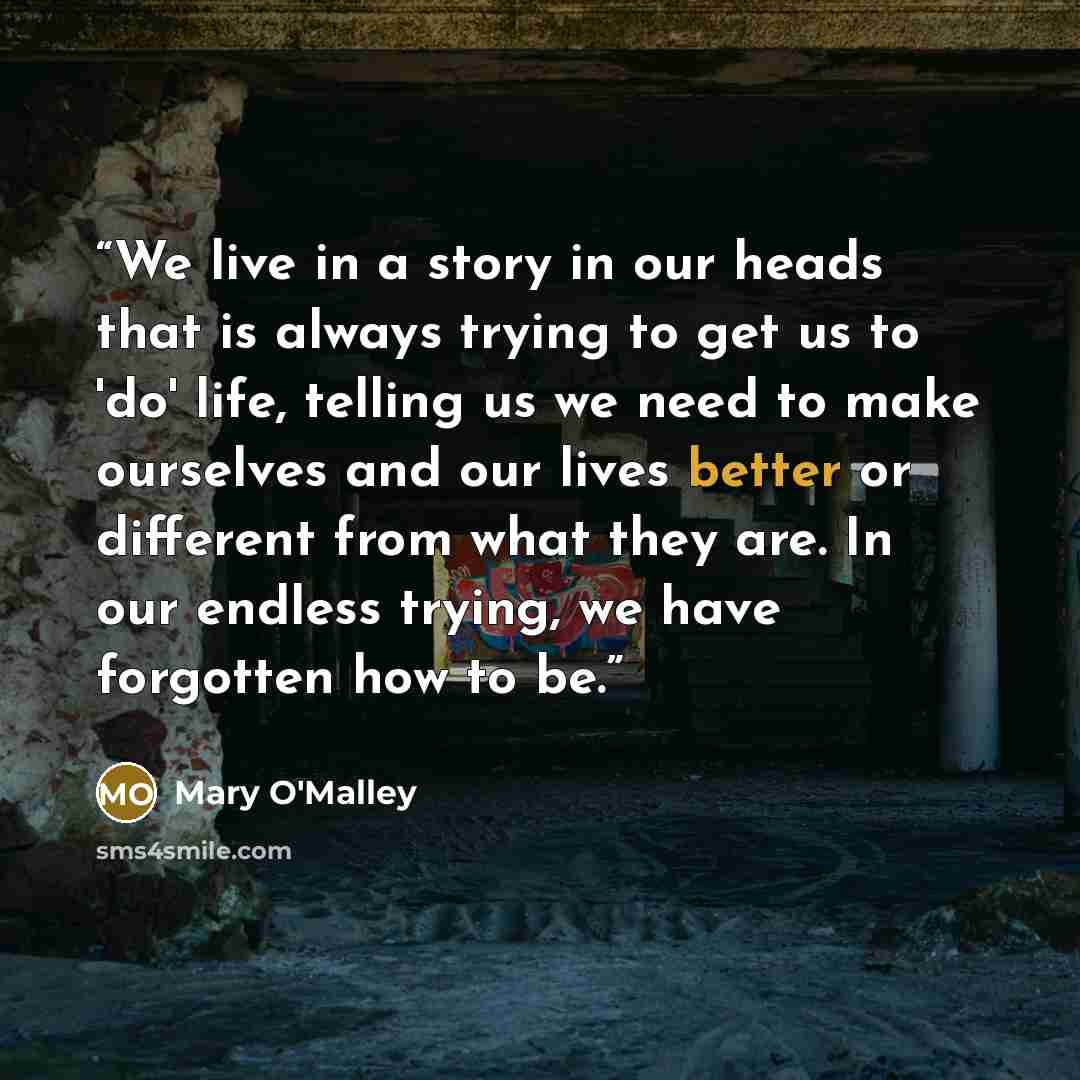 “We live in a story in our heads that is always trying to get us to 'do' life, telling us we need to make ourselves and our lives better or different from what they are. In our endless trying, we have forgotten how to be.” quote by Mary O'Malley