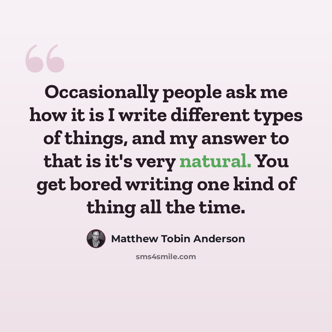 “Occasionally people ask me how it is I write different types of things, and my answer to that is it's very natural. You get bored writing one kind of thing all the time.” quote by Matthew Tobin Anderson
