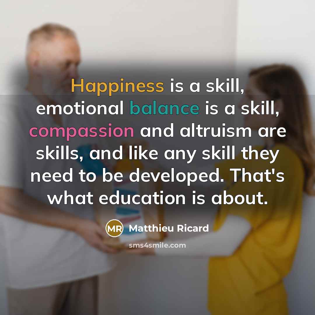 “Happiness is a skill, emotional balance is a skill, compassion and altruism are skills, and like any skill they need to be developed. That's what education is about.” quote by Matthieu Ricard