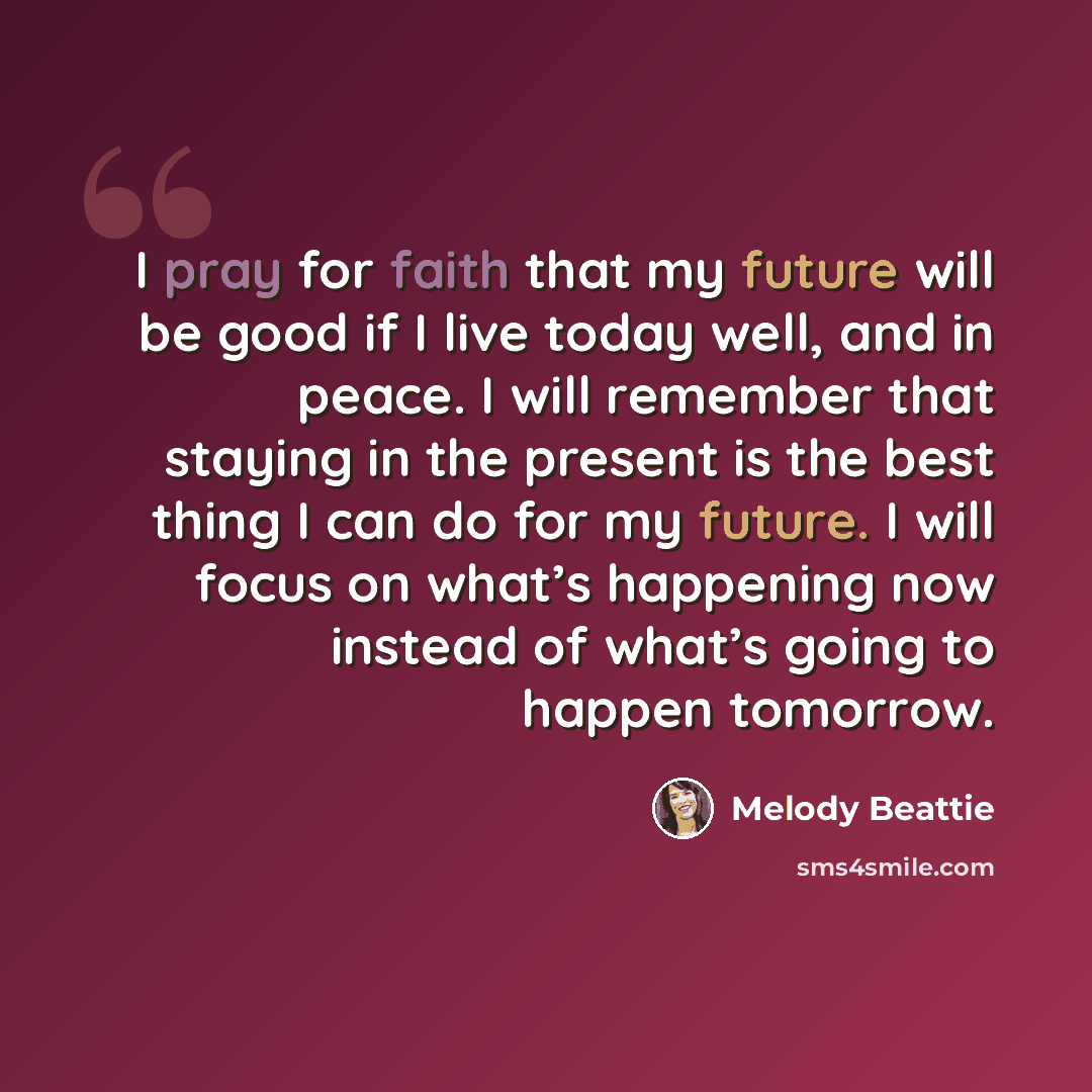 “I pray for faith that my future will be good if I live today well, and in peace. I will remember that staying in the present is the best thing I can do for my future. I will focus on what’s happening now instead of what’s going to happen tomorrow.” quote by Melody Beattie