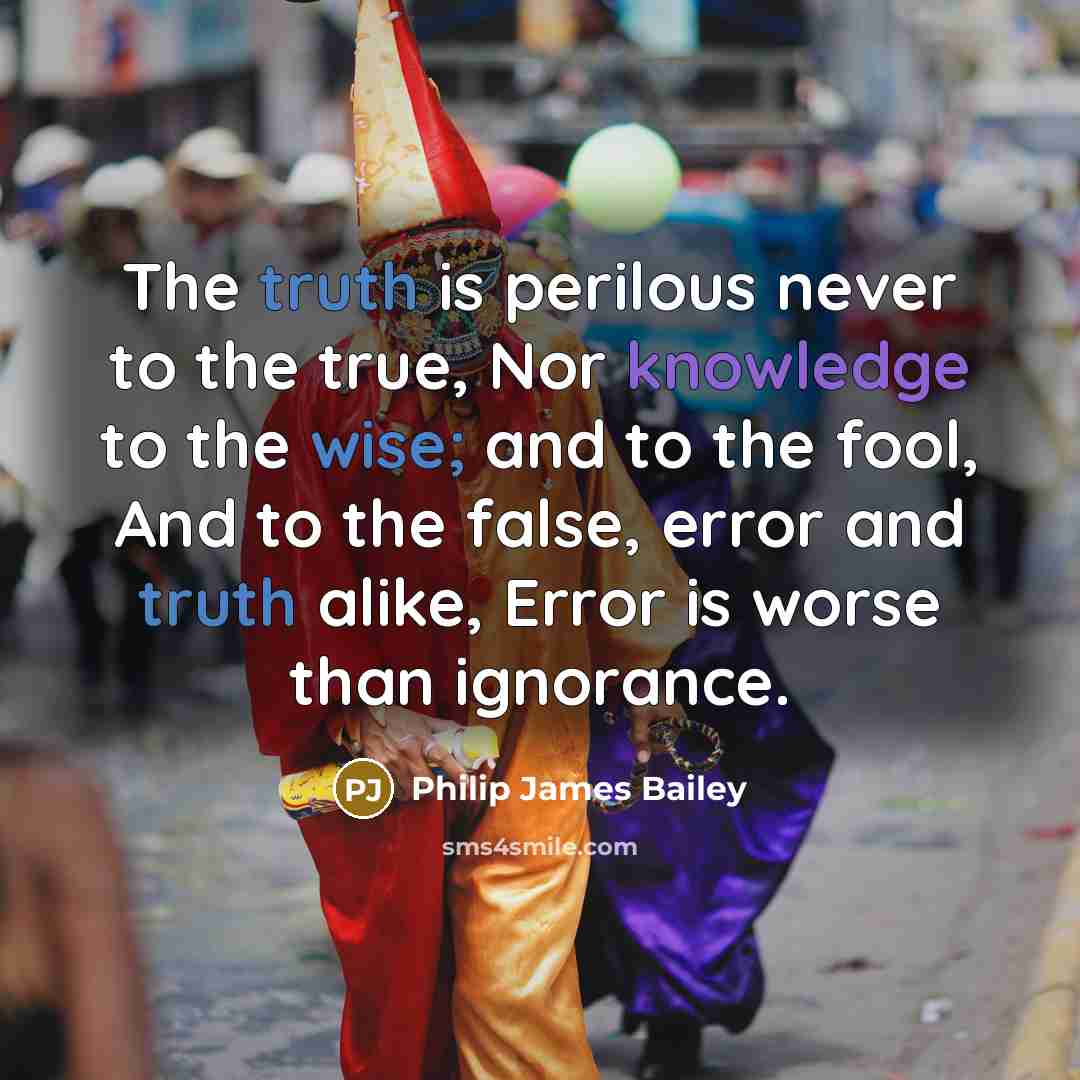 “The truth is perilous never to the true, Nor knowledge to the wise; and to the fool, And to the false, error and truth alike, Error is worse than ignorance.” quote by Philip James Bailey