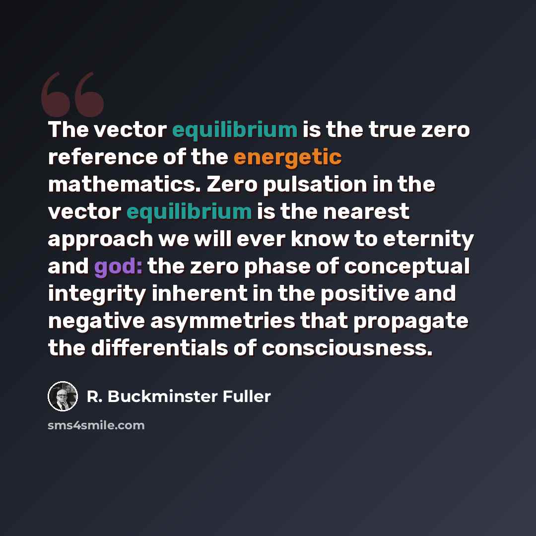 “The vector equilibrium is the true zero reference of the energetic mathematics. Zero pulsation in the vector equilibrium is the nearest approach we will ever know to eternity and god: the zero phase of conceptual integrity inherent in the positive and negative asymmetries that propagate the…” quote by R. Buckminster Fuller