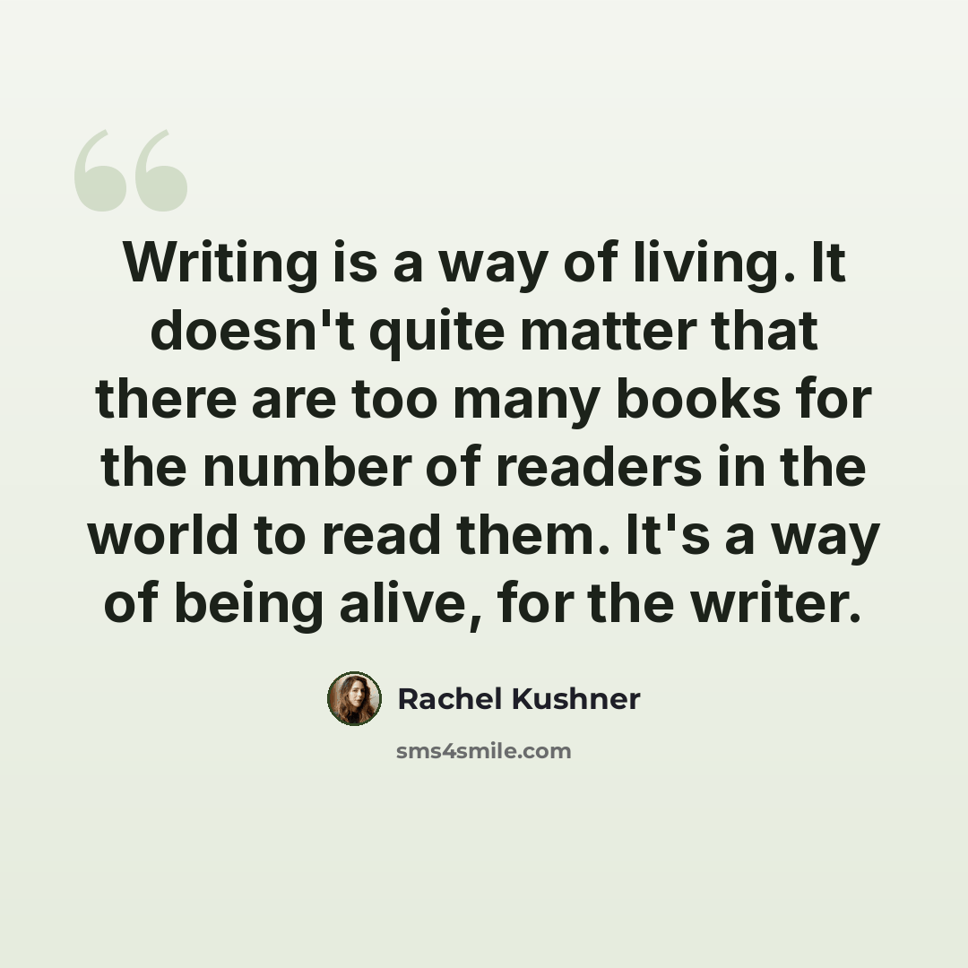 “Writing is a way of living. It doesn't quite matter that there are too many books for the number of readers in the world to read them. It's a way of being alive, for the writer.” quote by Rachel Kushner