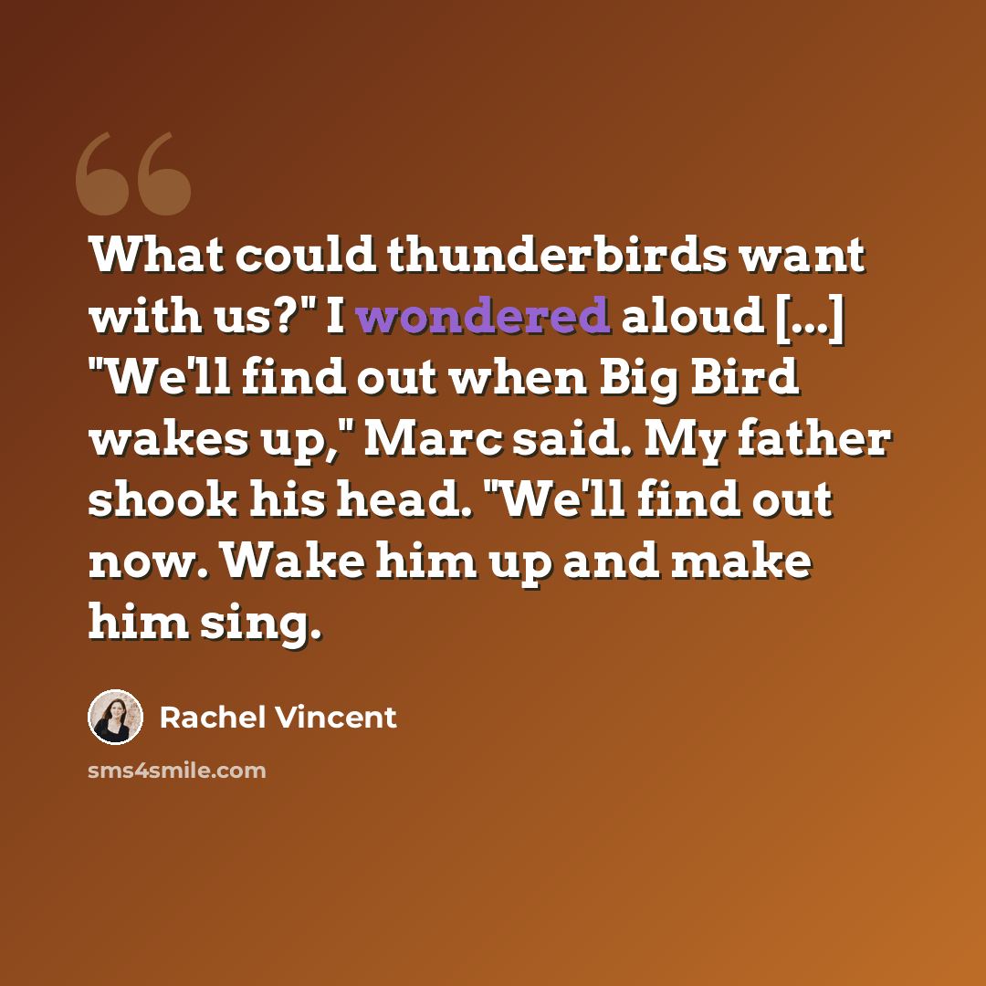 “What could thunderbirds want with us?" I wondered aloud [...] "We'll find out when Big Bird wakes up," Marc said. My father shook his head. "We'll find out now. Wake him up and make him sing.” quote by Rachel Vincent