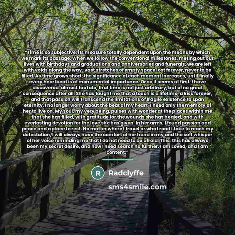 “Time is so subjective, its measure totally dependent upon the means by which we mark its passage. When we follow the conventional milestones, meting out our lives with birthdays and graduations and anniversaries and funerals, we are left with voids along the way-vast stretches of empty space lost…” quote by Radclyffe