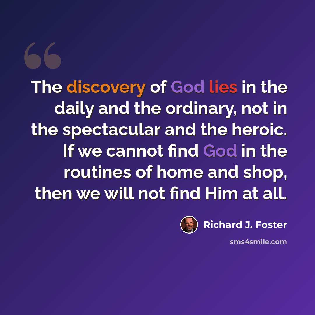 “The discovery of God lies in the daily and the ordinary, not in the spectacular and the heroic. If we cannot find God in the routines of home and shop, then we will not find Him at all.” quote by Richard J. Foster