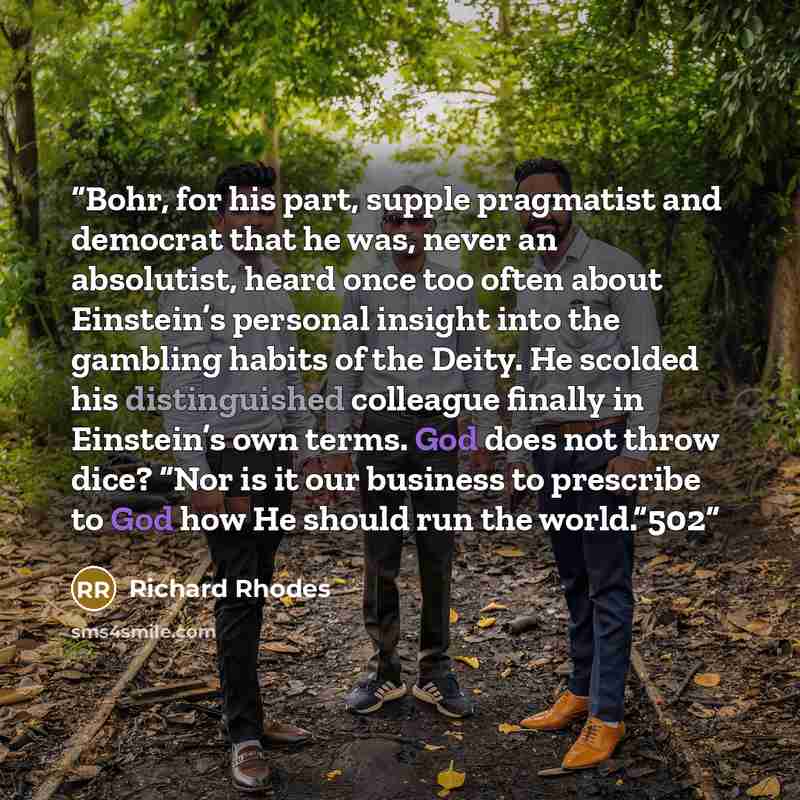 “Bohr, for his part, supple pragmatist and democrat that he was, never an absolutist, heard once too often about Einstein’s personal insight into the gambling habits of the Deity. He scolded his distinguished colleague finally in Einstein’s own terms. God does not throw dice? “Nor is it our…” quote by Richard Rhodes