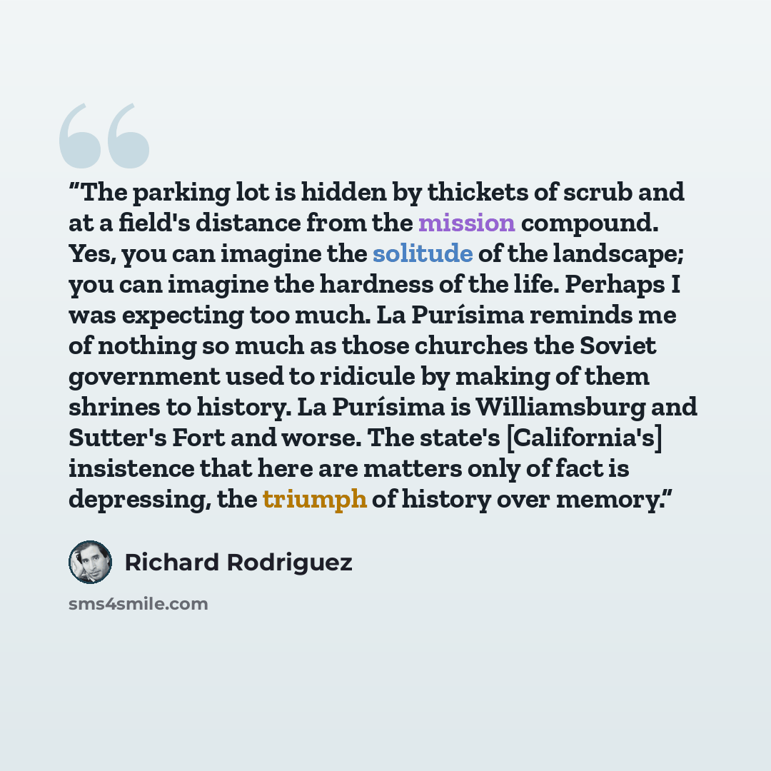 “The parking lot is hidden by thickets of scrub and at a field's distance from the mission compound. Yes, you can imagine the solitude of the landscape; you can imagine the hardness of the life. Perhaps I was expecting too much. La Purísima reminds me of nothing so much as those churches the Soviet…” quote by Richard Rodriguez