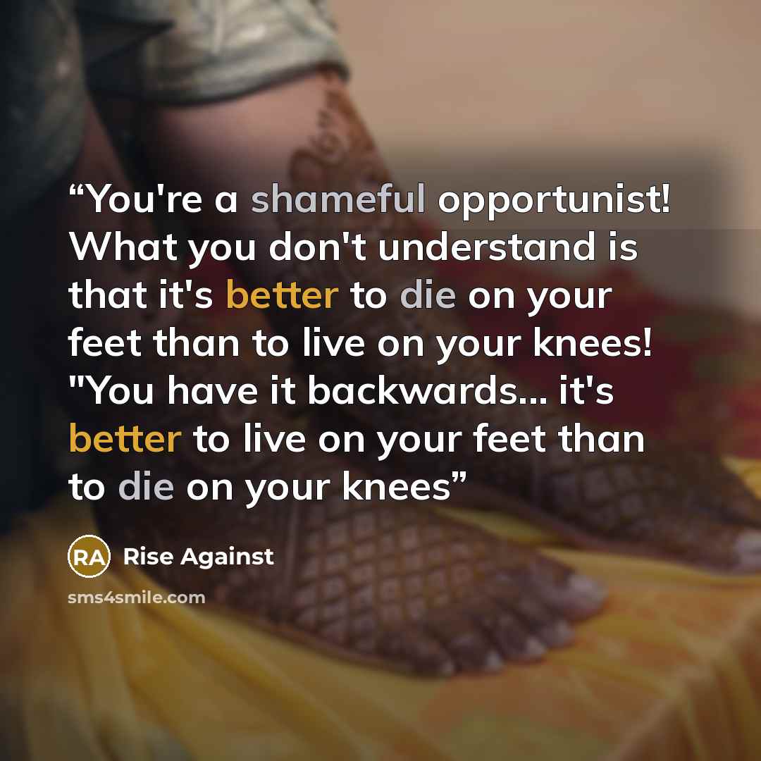 “You're a shameful opportunist! What you don't understand is that it's better to die on your feet than to live on your knees! "You have it backwards... it's better to live on your feet than to die on your knees” quote by Rise Against