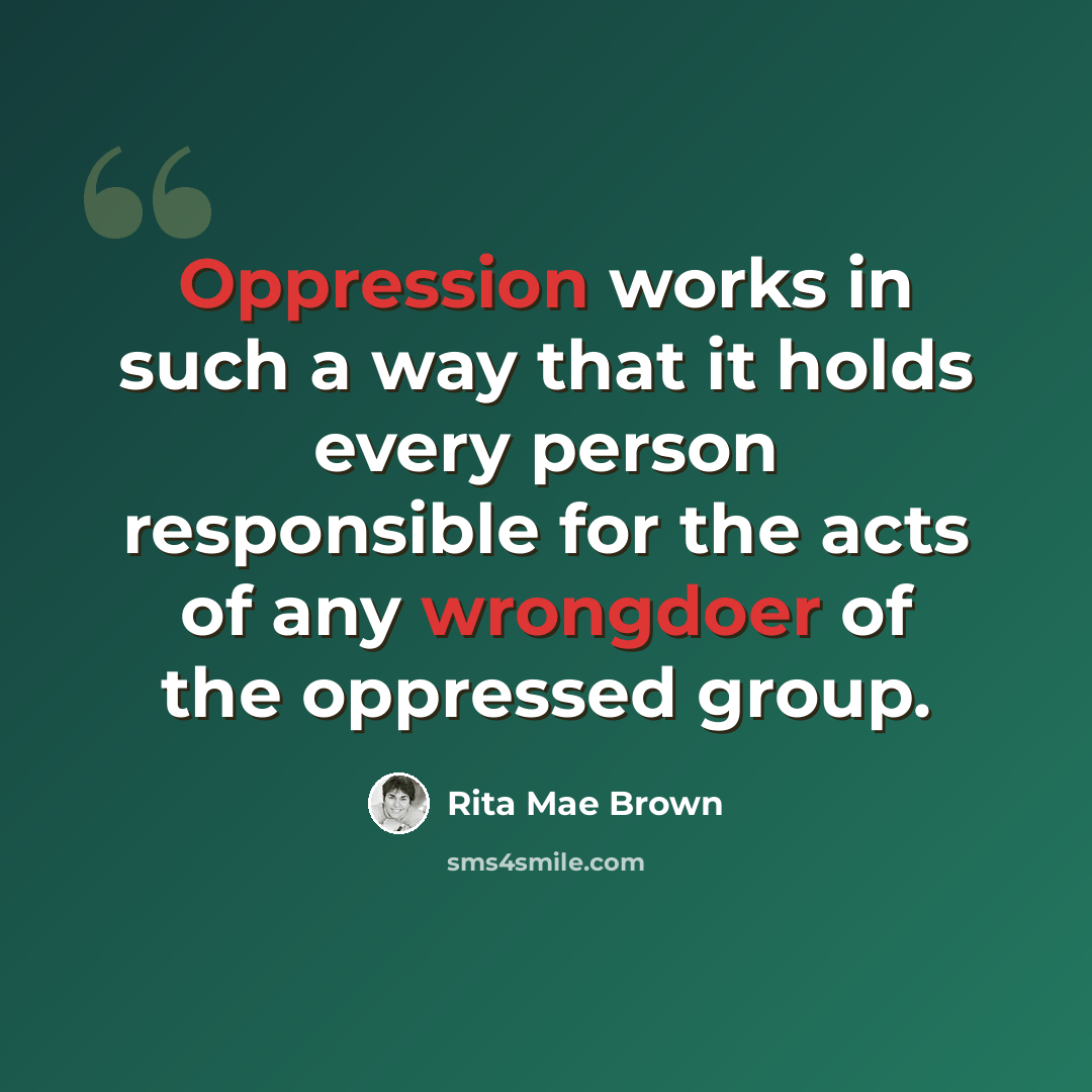 “Oppression works in such a way that it holds every person responsible for the acts of any wrongdoer of the oppressed group.” quote by Rita Mae Brown