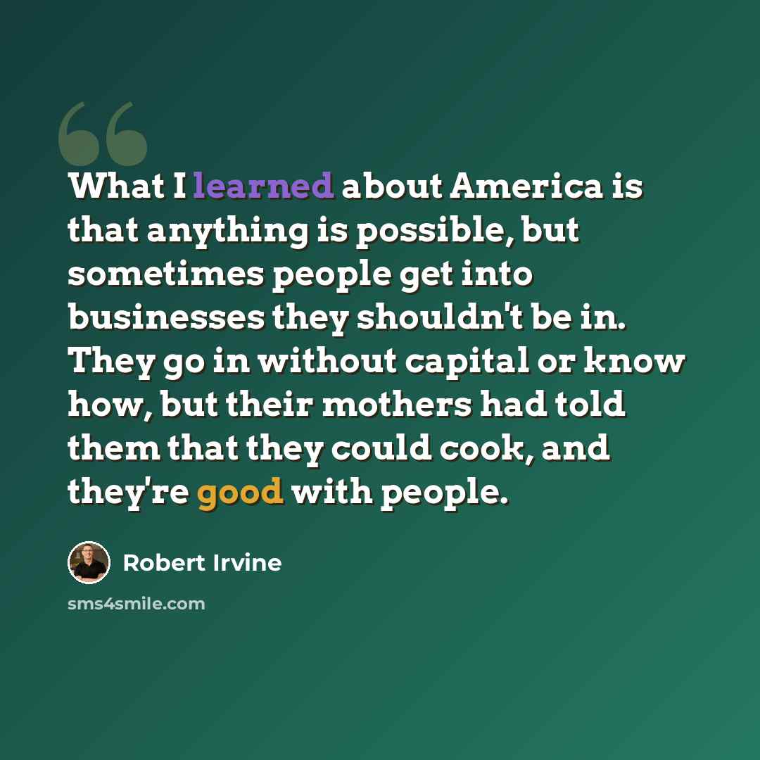 “What I learned about America is that anything is possible, but sometimes people get into businesses they shouldn't be in. They go in without capital or know how, but their mothers had told them that they could cook, and they're good with people.” quote by Robert Irvine
