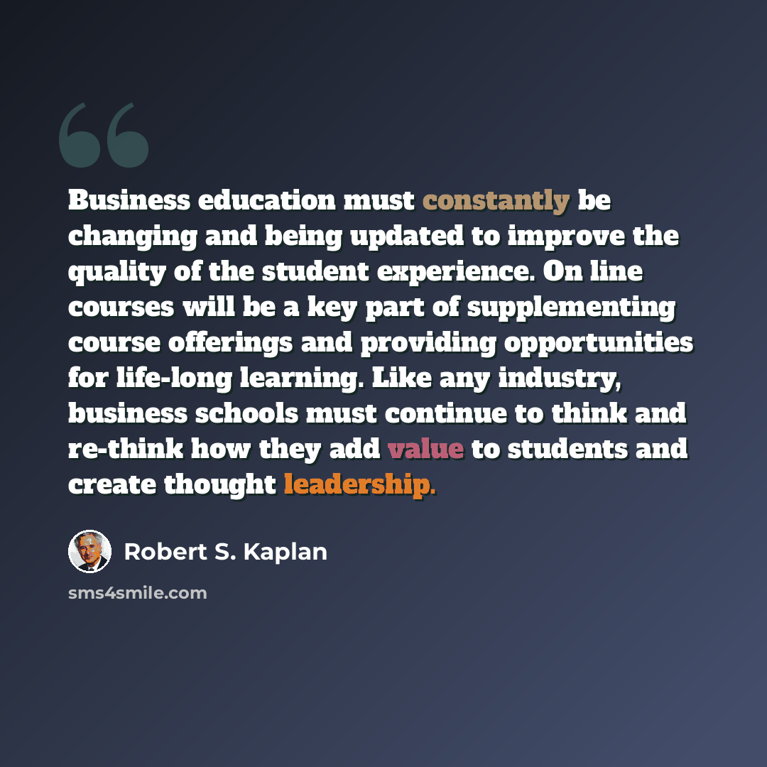 “Business education must constantly be changing and being updated to improve the quality of the student experience. On line courses will be a key part of supplementing course offerings and providing opportunities for life-long learning. Like any industry, business schools must continue to think and…” quote by Robert S. Kaplan