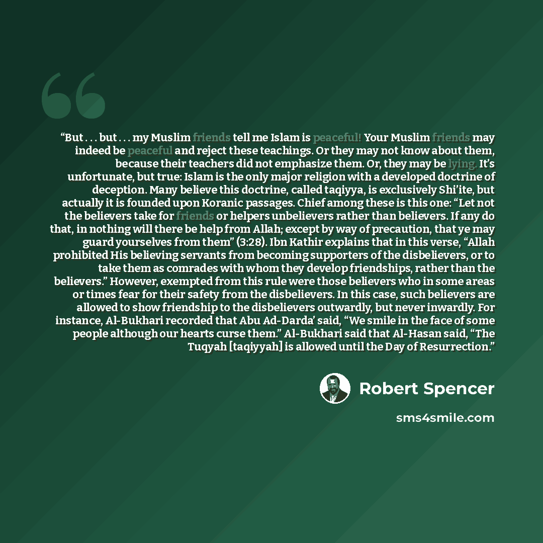 “But . . . but . . . my Muslim friends tell me Islam is peaceful! Your Muslim friends may indeed be peaceful and reject these teachings. Or they may not know about them, because their teachers did not emphasize them. Or, they may be lying. It’s unfortunate, but true: Islam is the only major…” quote by Robert Spencer