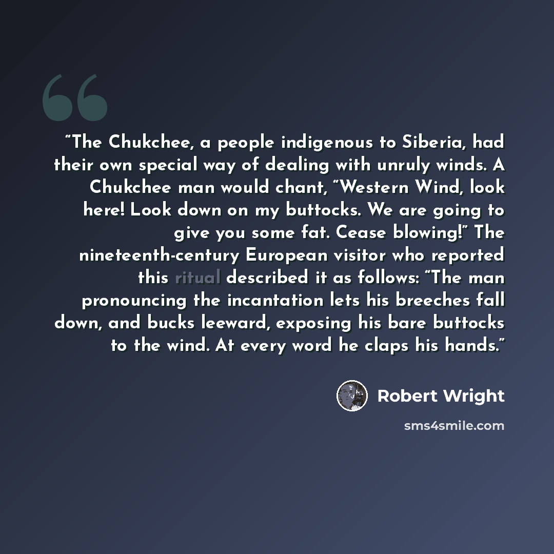 “The Chukchee, a people indigenous to Siberia, had their own special way of dealing with unruly winds. A Chukchee man would chant, “Western Wind, look here! Look down on my buttocks. We are going to give you some fat. Cease blowing!” The nineteenth-century European visitor who reported this ritual…” quote by Robert Wright