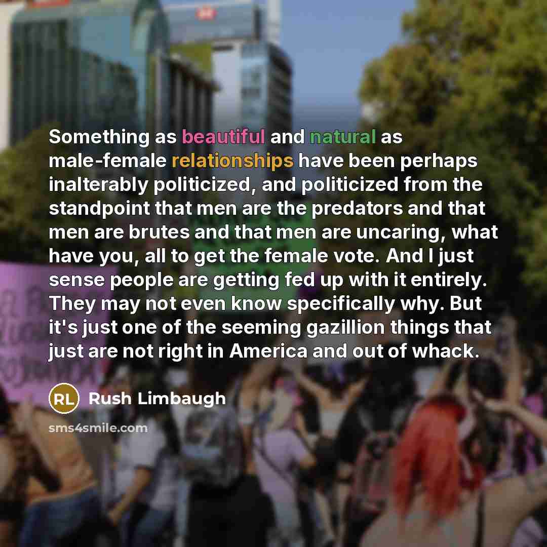 “Something as beautiful and natural as male-female relationships have been perhaps inalterably politicized, and politicized from the standpoint that men are the predators and that men are brutes and that men are uncaring, what have you, all to get the female vote. And I just sense people are…” quote by Rush Limbaugh