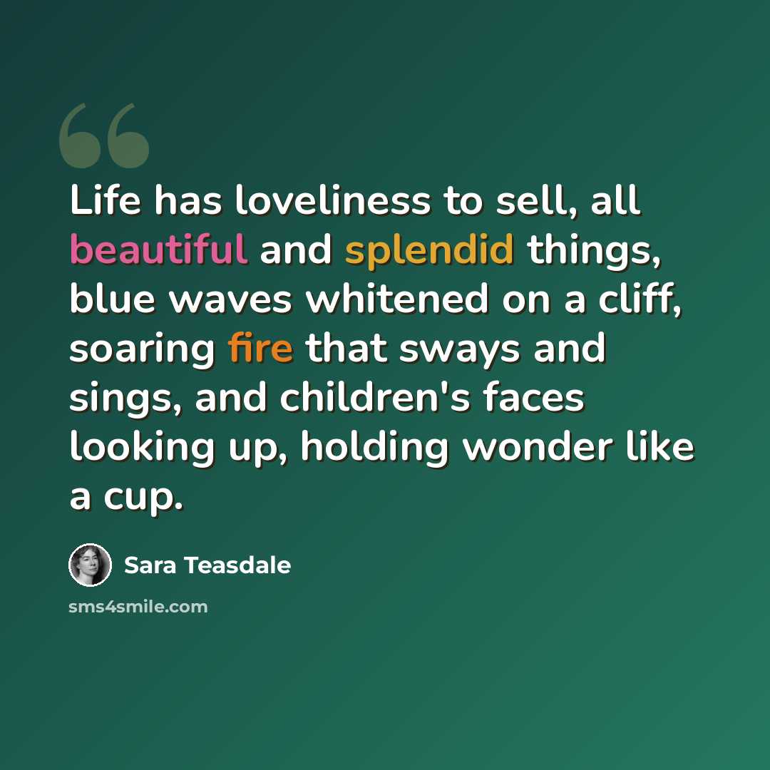 “Life has loveliness to sell, all beautiful and splendid things, blue waves whitened on a cliff, soaring fire that sways and sings, and children's faces looking up, holding wonder like a cup.” quote by Sara Teasdale