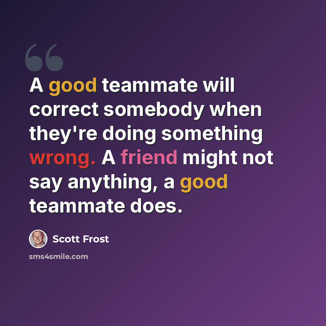 “A good teammate will correct somebody when they're doing something wrong. A friend might not say anything, a good teammate does.” quote by Scott Frost