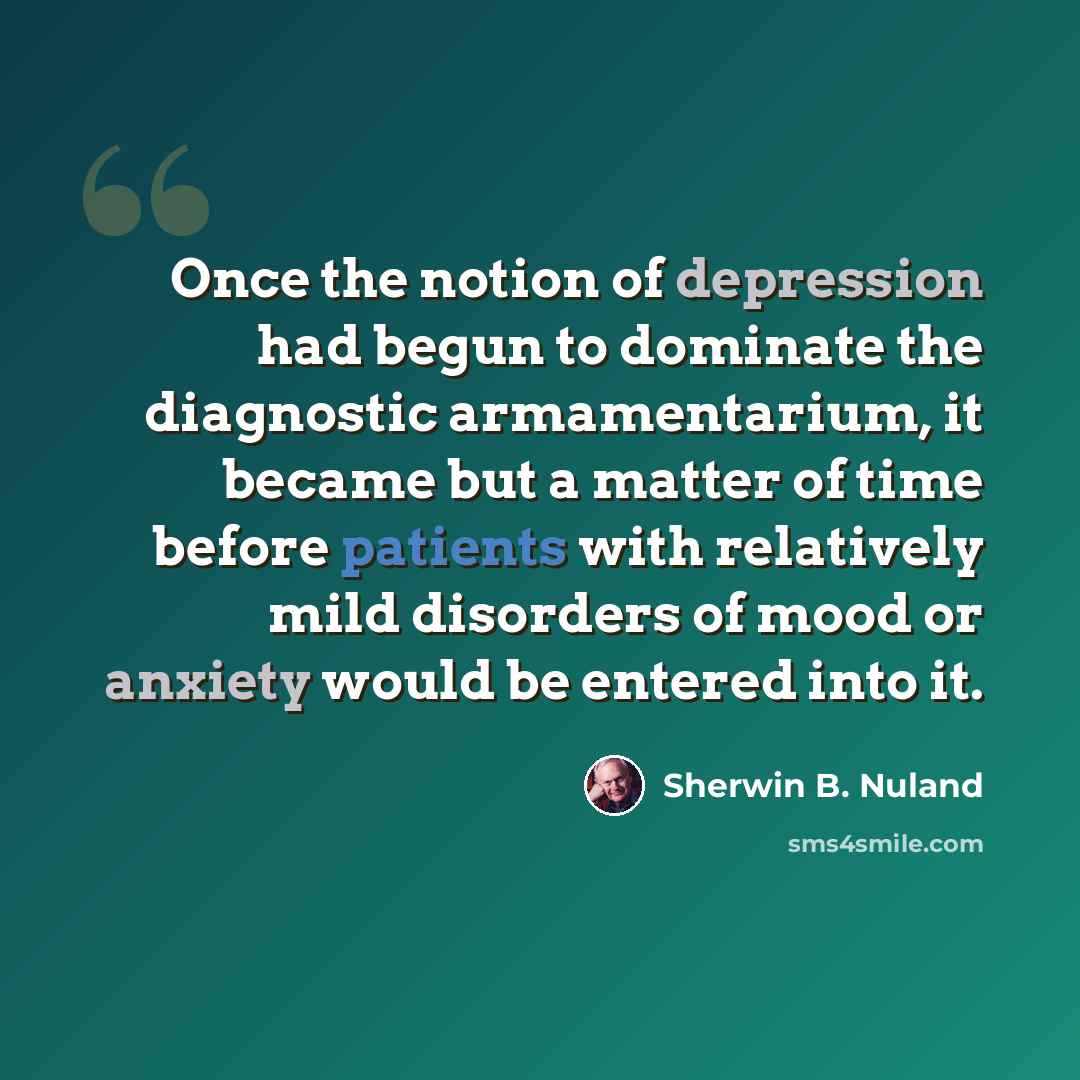 “Once the notion of depression had begun to dominate the diagnostic armamentarium, it became but a matter of time before patients with relatively mild disorders of mood or anxiety would be entered into it.” quote by Sherwin B. Nuland