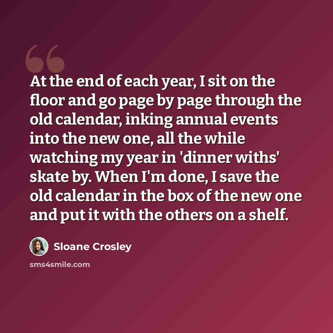 “At the end of each year, I sit on the floor and go page by page through the old calendar, inking annual events into the new one, all the while watching my year in 'dinner withs' skate by. When I'm done, I save the old calendar in the box of the new one and put it with the others on a shelf.” quote by Sloane Crosley