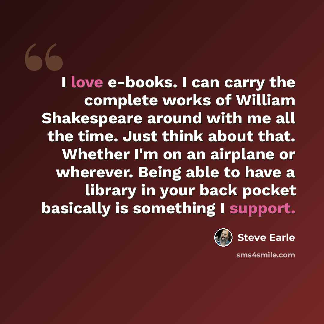 “I love e-books. I can carry the complete works of William Shakespeare around with me all the time. Just think about that. Whether I'm on an airplane or wherever. Being able to have a library in your back pocket basically is something I support.” quote by Steve Earle