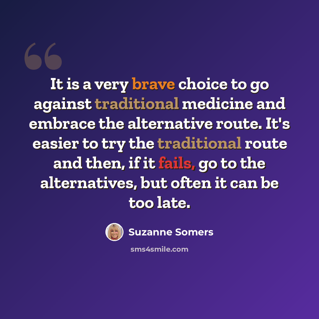“It is a very brave choice to go against traditional medicine and embrace the alternative route. It's easier to try the traditional route and then, if it fails, go to the alternatives, but often it can be too late.” quote by Suzanne Somers
