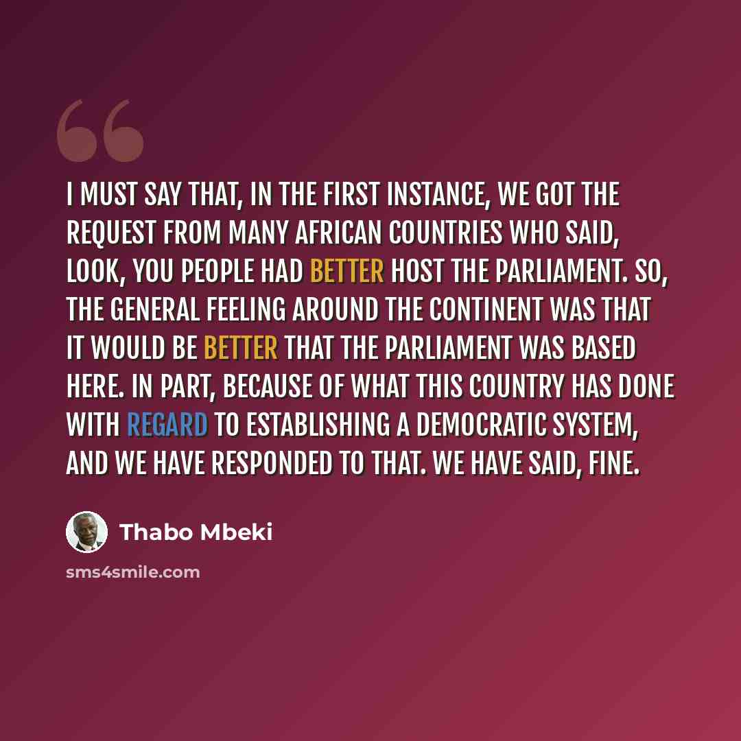 “I must say that, in the first instance, we got the request from many African countries who said, look, you people had better host the Parliament. So, the general feeling around the Continent was that it would be better that the Parliament was based here. In part, because of what this country has…” quote by Thabo Mbeki