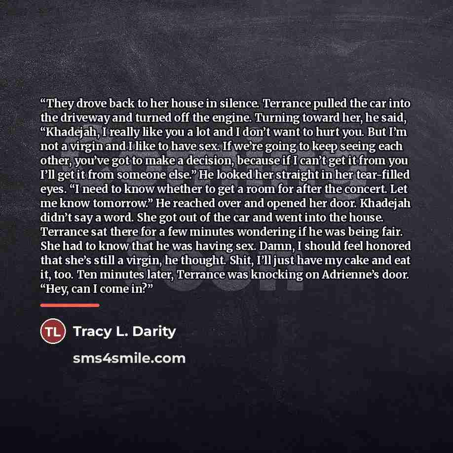 “They drove back to her house in silence. Terrance pulled the car into the driveway and turned off the engine. Turning toward her, he said, “Khadejah, I really like you a lot and I don’t want to hurt you. But I’m not a virgin and I like to have sex. If we’re going to keep seeing each other, you’ve…” quote by Tracy L. Darity