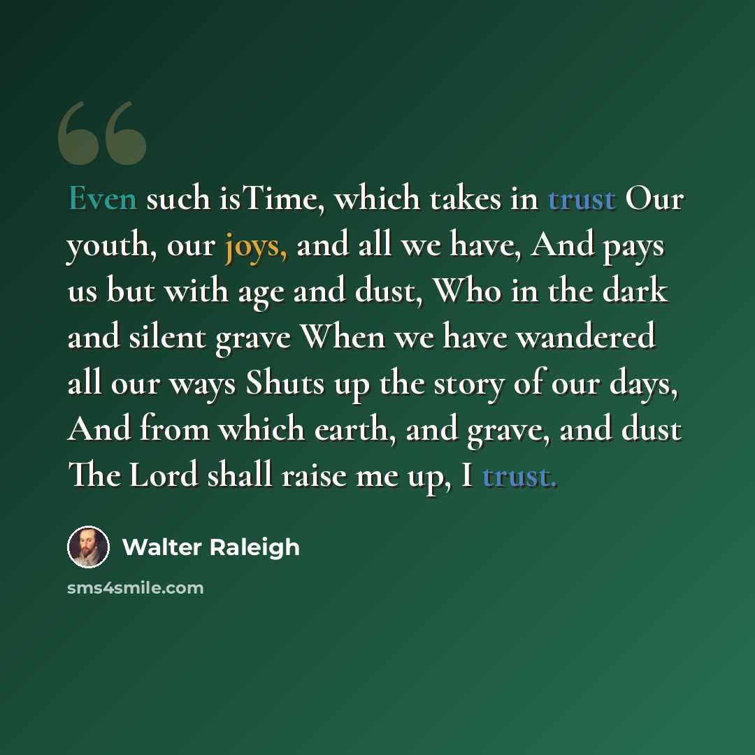 “Even such isTime, which takes in trust Our youth, our joys, and all we have, And pays us but with age and dust, Who in the dark and silent grave When we have wandered all our ways Shuts up the story of our days, And from which earth, and grave, and dust The Lord shall raise me up, I trust.” quote by Walter Raleigh