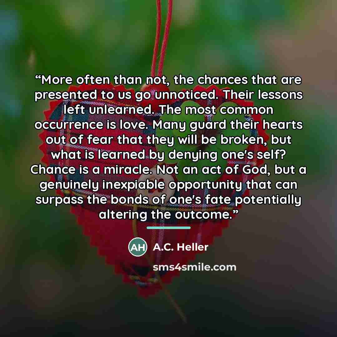 “More often than not, the chances that are presented to us go unnoticed. Their lessons left unlearned. The most common occurrence is love. Many guard their hearts out of fear that they will be broken, but what is learned by denying one's self? Chance is a miracle. Not an act of God, but a genuinely…” quote by A.C. Heller