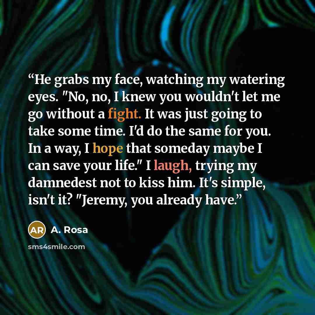 “He grabs my face, watching my watering eyes. "No, no, I knew you wouldn't let me go without a fight. It was just going to take some time. I'd do the same for you. In a way, I hope that someday maybe I can save your life." I laugh, trying my damnedest not to kiss him. It's simple, isn't it?…” quote by A. Rosa