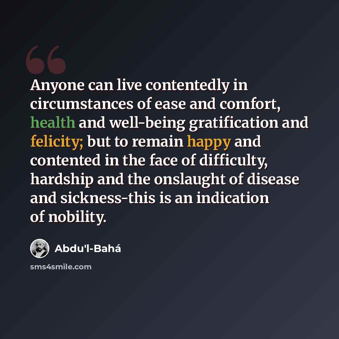 “Anyone can live contentedly in circumstances of ease and comfort, health and well-being gratification and felicity; but to remain happy and contented in the face of difficulty, hardship and the onslaught of disease and sickness-this is an indication of nobility.” quote by Abdu'l-Bahá