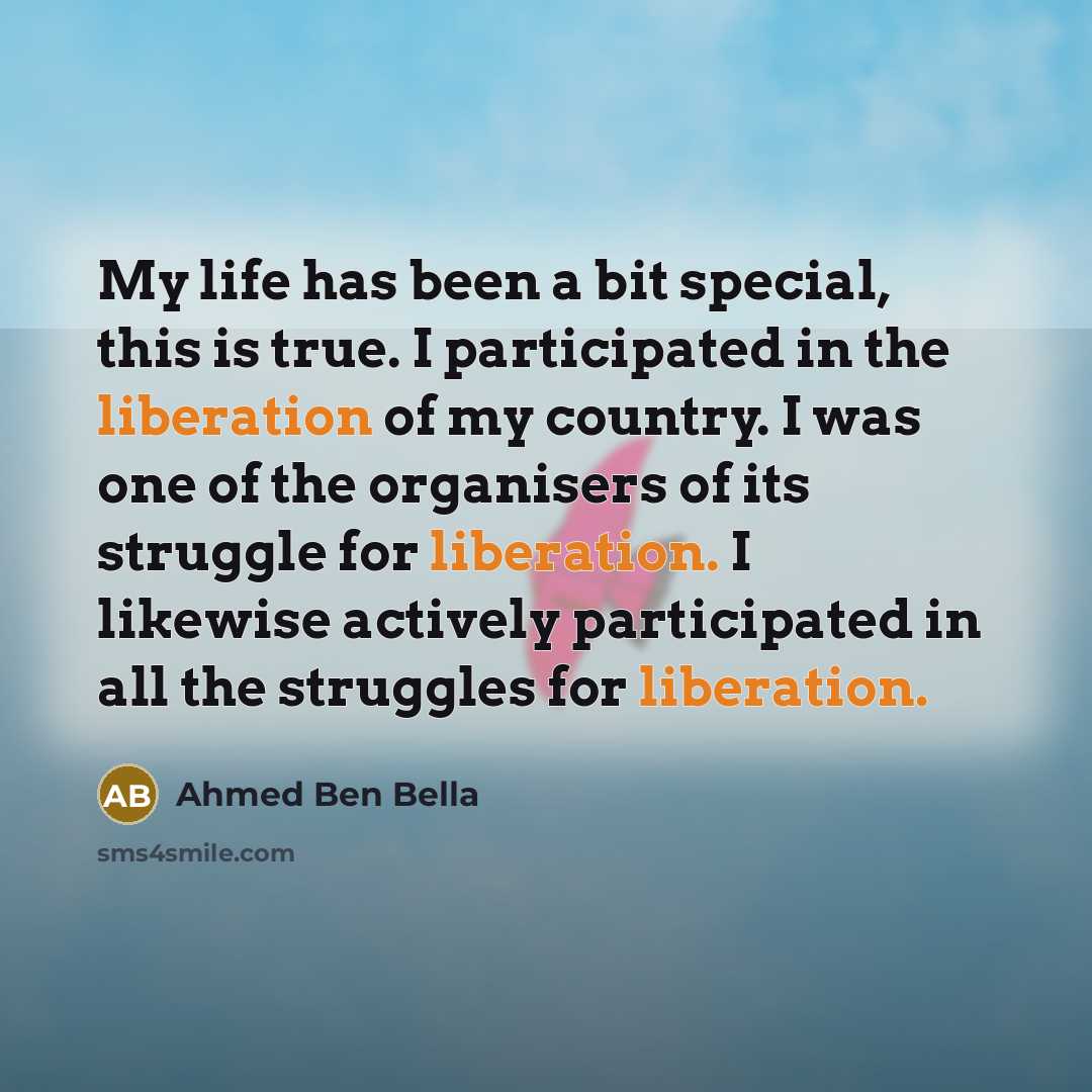 “My life has been a bit special, this is true. I participated in the liberation of my country. I was one of the organisers of its struggle for liberation. I likewise actively participated in all the struggles for liberation.” quote by Ahmed Ben Bella