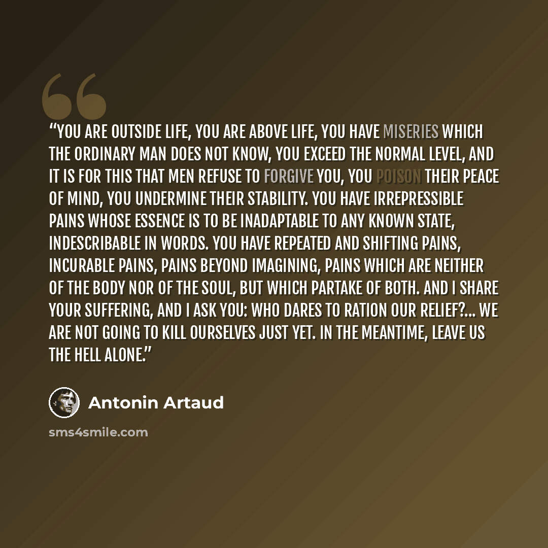“You are outside life, you are above life, you have miseries which the ordinary man does not know, you exceed the normal level, and it is for this that men refuse to forgive you, you poison their peace of mind, you undermine their stability. You have irrepressible pains whose essence is to be…” quote by Antonin Artaud