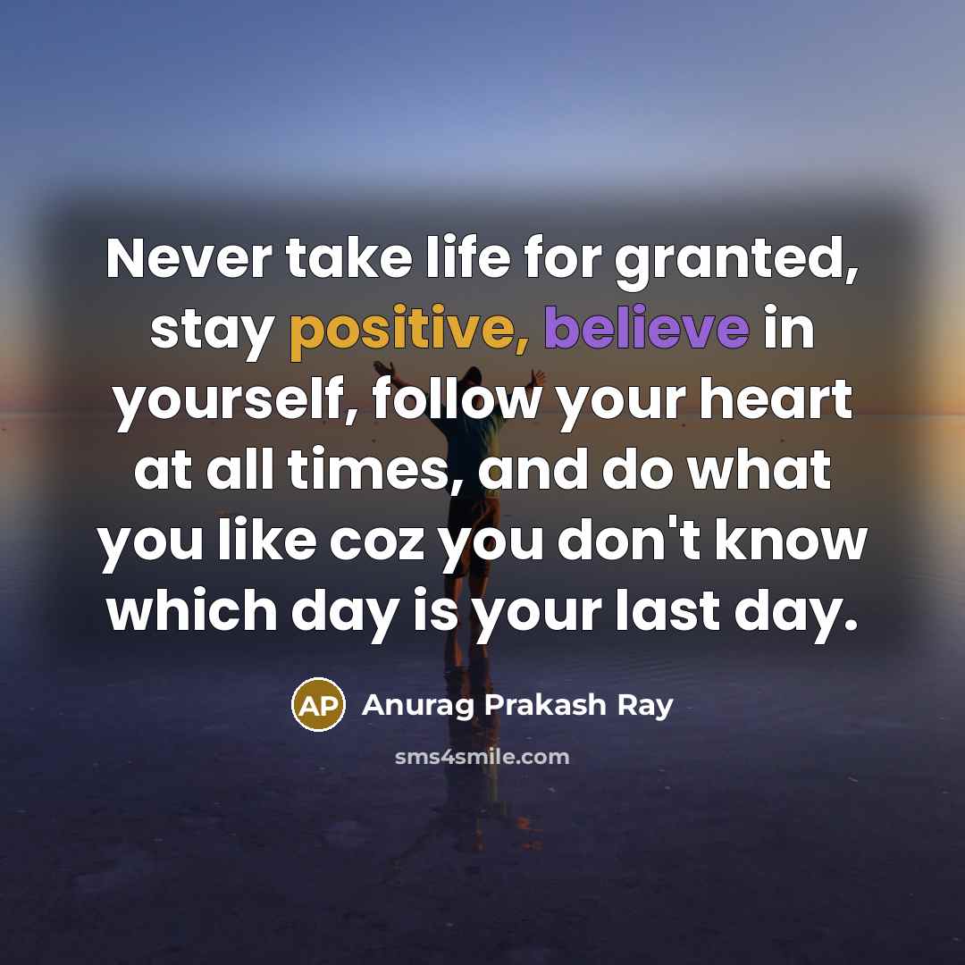 “Never take life for granted, stay positive, believe in yourself, follow your heart at all times, and do what you like coz you don't know which day is your last day.” quote by Anurag Prakash Ray