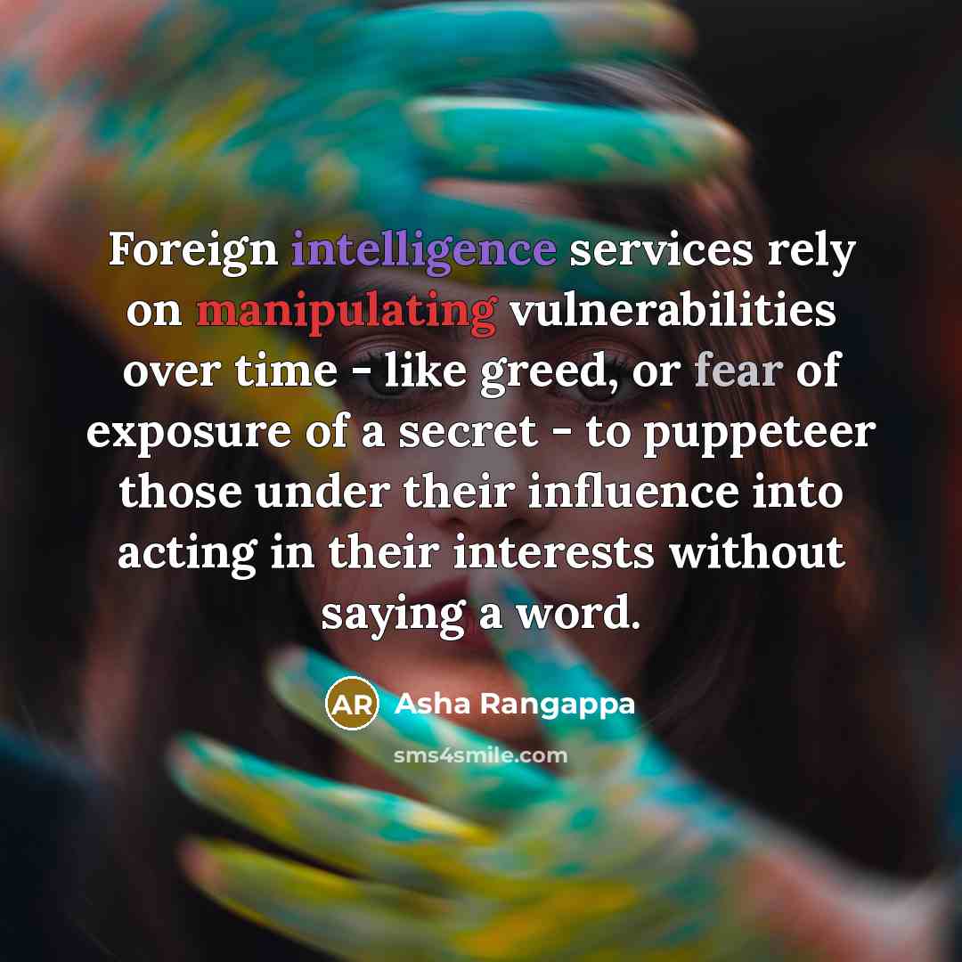 “Foreign intelligence services rely on manipulating vulnerabilities over time - like greed, or fear of exposure of a secret - to puppeteer those under their influence into acting in their interests without saying a word.” quote by Asha Rangappa