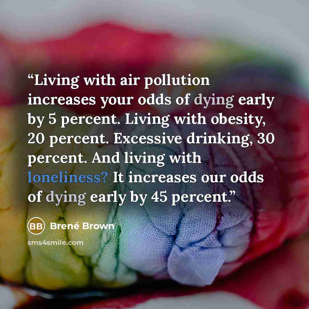 “Living with air pollution increases your odds of dying early by 5 percent. Living with obesity, 20 percent. Excessive drinking, 30 percent. And living with loneliness? It increases our odds of dying early by 45 percent.” quote by Brené Brown