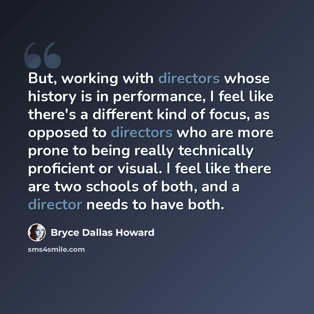 “But, working with directors whose history is in performance, I feel like there's a different kind of focus, as opposed to directors who are more prone to being really technically proficient or visual. I feel like there are two schools of both, and a director needs to have both.” quote by Bryce Dallas Howard