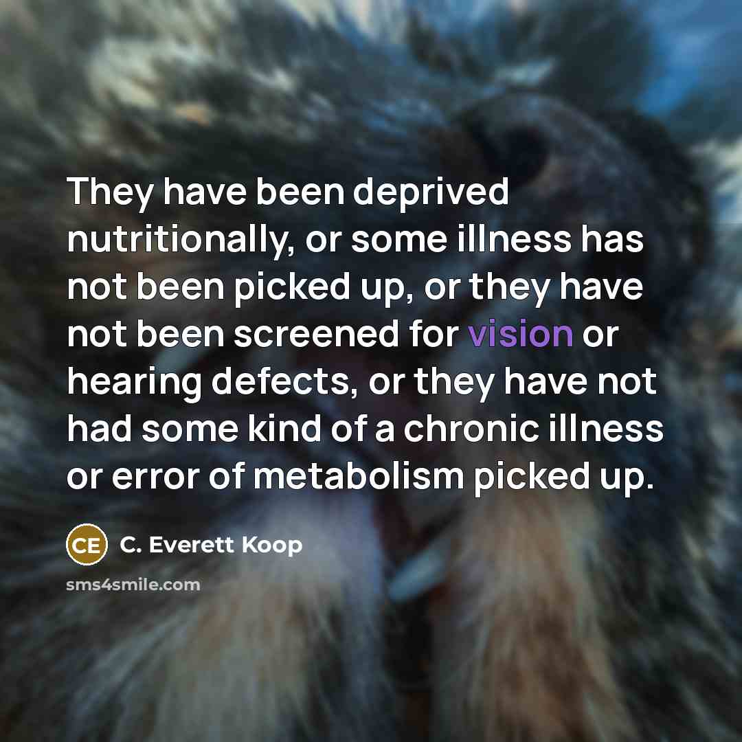 “They have been deprived nutritionally, or some illness has not been picked up, or they have not been screened for vision or hearing defects, or they have not had some kind of a chronic illness or error of metabolism picked up.” quote by C. Everett Koop