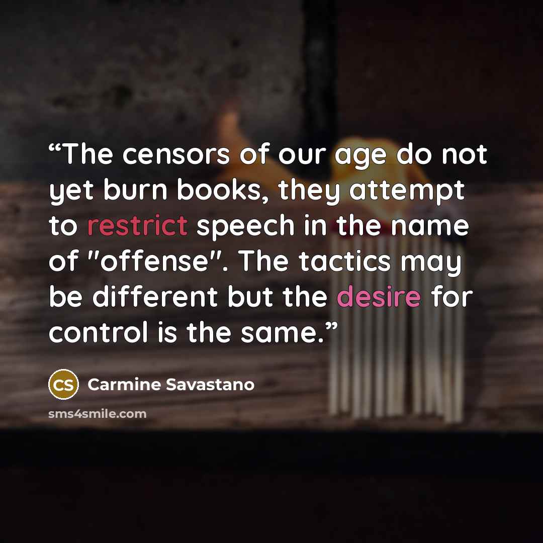 “The censors of our age do not yet burn books, they attempt to restrict speech in the name of "offense". The tactics may be different but the desire for control is the same.” quote by Carmine Savastano