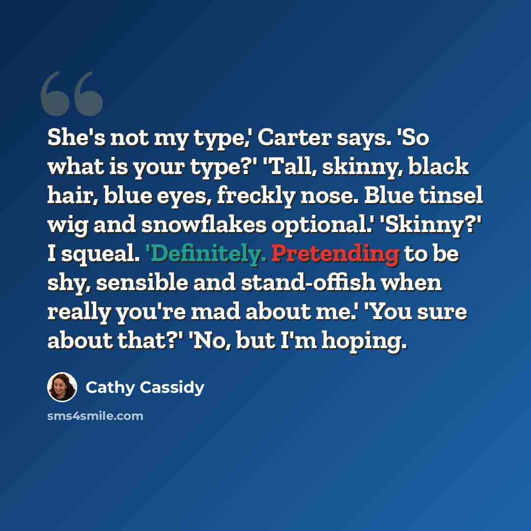 “She's not my type,' Carter says. 'So what is your type?' 'Tall, skinny, black hair, blue eyes, freckly nose. Blue tinsel wig and snowflakes optional.' 'Skinny?' I squeal. 'Definitely. Pretending to be shy, sensible and stand-offish when really you're mad about me.' 'You sure about that?' 'No, but…” quote by Cathy Cassidy